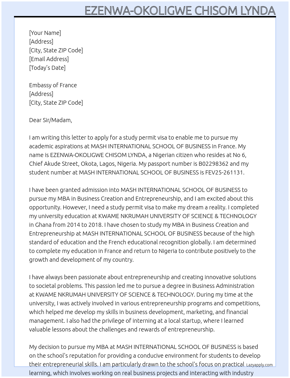 my name is EZENWA-OKOLIGWE CHISOM LYNDA, i am a nigerian, i reside at No 6, chief akude Street,Okota, Lagos, Nigeria and my passport number is B02298362. i have been granted admission into MASH INTERNATIONAL SCHOOL OF BUSINESS to pursue my MBA Business Creation and Entrepreneurship and my Student No.: FEV25-261131. i am writing this letter to apply for a study permit visa to enable me pursue my academics. i have completed my university education at KWAME NKRUMAH UNIVERSITY OF SCIENCE & TECHNOLOGY in GHANA from 2014 to 2018. i have chosen to study my MBA Business Creation and Entrepreneurship at MASH INTERNATIONAL SCHOOL OF BUSINESS because of the high standard of education and the french educational recognition globally. i just want to complete my education in france and i will return back to nigeria. my education in france will be sponsored by my father mr. EZENWA emmanuel At study permit visa Cover Letter