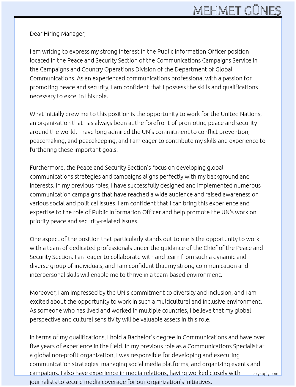 Public Information Officer At This position is located in the Peace and Security Section of the Communications Campaigns Service in the Campaigns and Country Operations Division of the Department of Global Communications. The Peace and Security Section promotes the UN’s work on priority peace and security-related issues, including conflict prevention, peacemaking, peacekeeping, peacebuilding, disarmament and counter-terrorism through the design and implementation of global communications strategies and campaigns. The Public Information Officer will report to the Chief of the Peace and Security Section Cover Letter