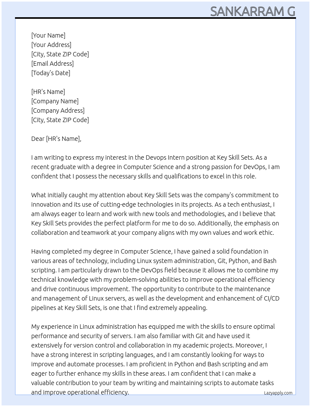 Devops Intern At Key Skill Sets Linux Administration Git Python Bash scripting Key Responsibilities Assist in the maintenance and management of Linux servers, ensuring optimal performance and security. Contribute to the development and enhancement of CI/CD pipelines, utilizing Git for version control and collaboration. Write and maintain Python and Bash scripts to automate tasks and improve operational efficiency. Support the deployment and management of applications in cloud environments, under the guidance of senior team members. Participate in the troubleshooting and resolution of infrastructure and deployment issues, providing valuable support to the DevOps team. Collaborate with cross-functional teams to understand requirements and contribute to the development of effective DevOps solutions. Engage in learning opportunities and training sessions to advance technical skills and knowledge in DevOps practices. Required Skills and Qualifications Currently pursuing or recently completed a degree in Computer Science, Information Technology, or a related field. Strong foundational knowledge in Linux system administration and security practices. Familiarity with Git or other version control systems. Basic proficiency in Python and Bash scripting, with a keen interest in developing these skills further. Eagerness to learn and apply new technologies and methodologies in a fast-paced environment. Excellent problem-solving abilities and attention to detail. Effective communication and collaboration skills, with the ability to work well in a team Cover Letter