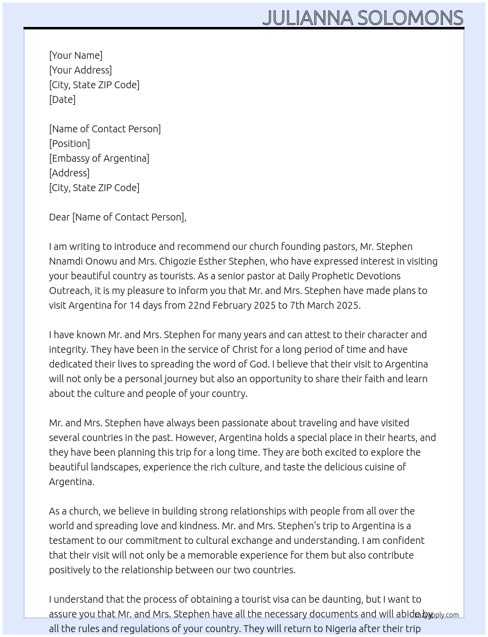 my name is Julianna Solomons, I am a senior pastor at DAILY PROPHETIC DEVOTIONS OUTREACH. I am writing to introduce and recommend our church founding pastors, Mr. STEPHEN NNAMDI ONOWU and Mrs. CHIGOZIE ESTHER STEPHEN. they have both made plans to visit your argentina for 14 days from 22nd Feb, 2025 to 7th Mar, 2025. i want to assure you they are good people, they have been in the service of christ for a long period, they just want to visit your beautiful country as tourists and they will return back to nigeria. i hope you can consider and grant them the tourist visa At visa Cover Letter