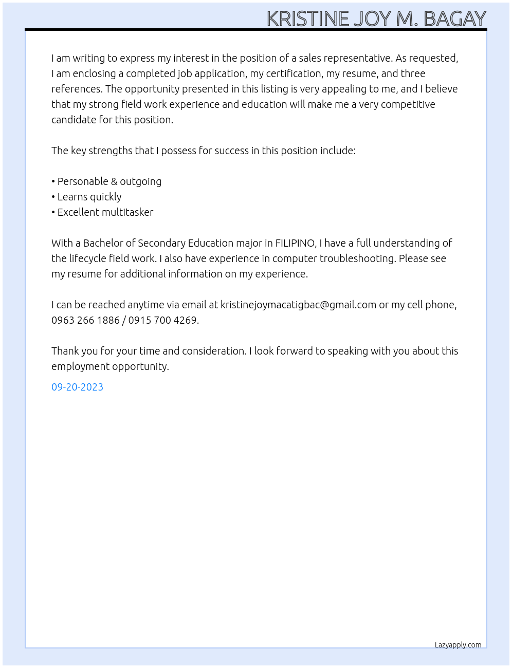 sales lady At I am writing to express my interest in the position of a sales representative. As requested, I am enclosing a completed job application, my certification, my resume, and three references. The opportunity presented in this listing is very appealing to me, and I believe that my strong field work experience and education will make me a very competitive candidate for this position. The key strengths that I possess for success in this position include: • Personable & outgoing • Learns quickly • Excellent multitasker With a Bachelor of Secondary Education major in FILIPINO,I have a full understanding of the lifecycle field work. I also have experience in computer troubleshooting. Please see my resume for additional information on my experience. I can be reached anytime via email at kristinejoymacatigbac@gmail.com or my cell phone, 0963 266 1886 / 0915 700 4269. Thank you for your time and consideration. I look forward to speaking with you about this employment opportunity. Cover Letter